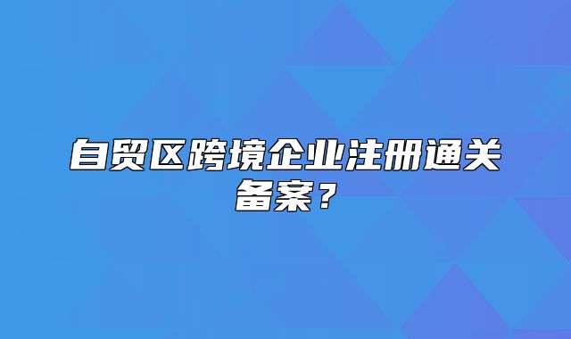 自貿(mào)區(qū)跨境企業(yè)注冊通關(guān)備案？