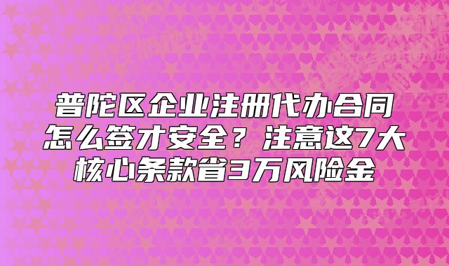 普陀區(qū)企業(yè)注冊代辦合同怎么簽才安全？注意這7大核心條款省3萬風(fēng)險金