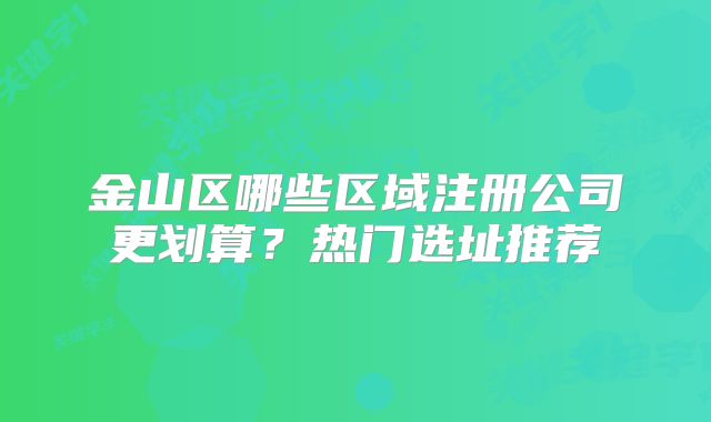 金山區(qū)哪些區(qū)域注冊公司更劃算？熱門選址推薦