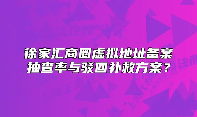 徐家匯商圈虛擬地址備案抽查率與駁回補(bǔ)救方案？