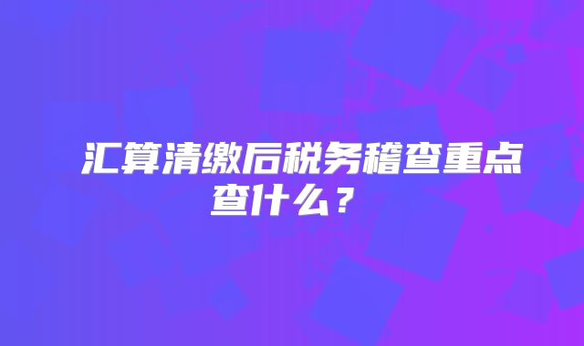 ?匯算清繳后稅務(wù)稽查重點(diǎn)查什么？?