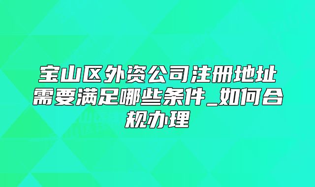 寶山區(qū)外資公司注冊(cè)地址需要滿足哪些條件_如何合規(guī)辦理