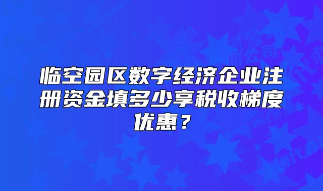 臨空園區(qū)數(shù)字經(jīng)濟(jì)企業(yè)注冊資金填多少享稅收梯度優(yōu)惠？