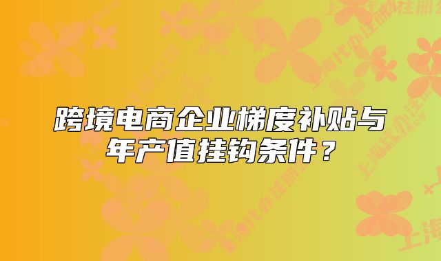 跨境電商企業(yè)梯度補(bǔ)貼與年產(chǎn)值掛鉤條件？