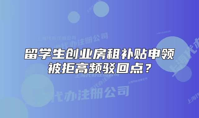 留學(xué)生創(chuàng)業(yè)房租補貼申領(lǐng)被拒高頻駁回點？