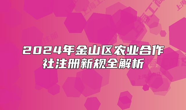 2024年金山區(qū)農(nóng)業(yè)合作社注冊(cè)新規(guī)全解析
