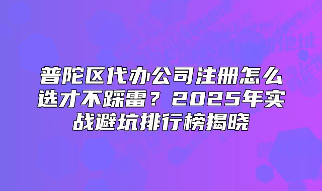 普陀區(qū)代辦公司注冊怎么選才不踩雷？2025年實戰(zhàn)避坑排行榜揭曉