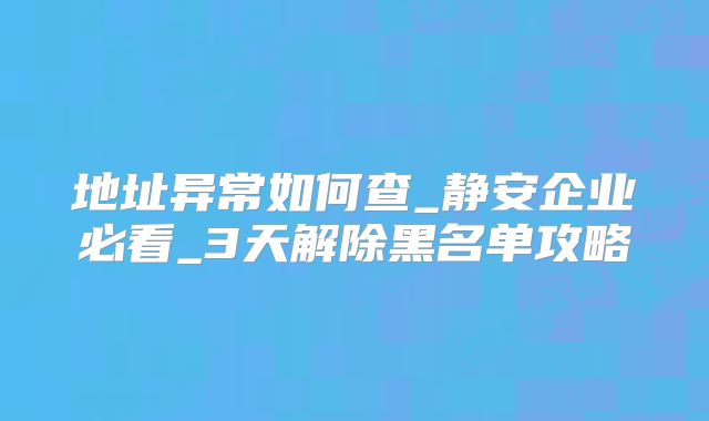 地址異常如何查_靜安企業(yè)必看_3天解除黑名單攻略
