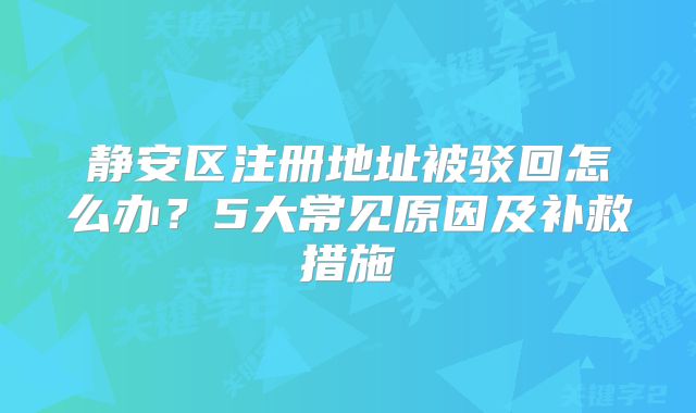 靜安區(qū)注冊(cè)地址被駁回怎么辦？5大常見(jiàn)原因及補(bǔ)救措施