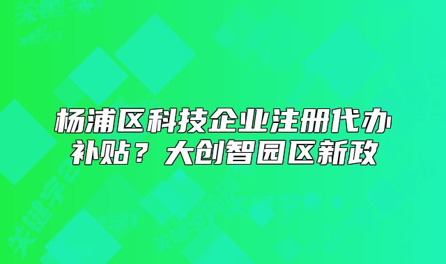 楊浦區(qū)科技企業(yè)注冊(cè)代辦補(bǔ)貼？大創(chuàng)智園區(qū)新政