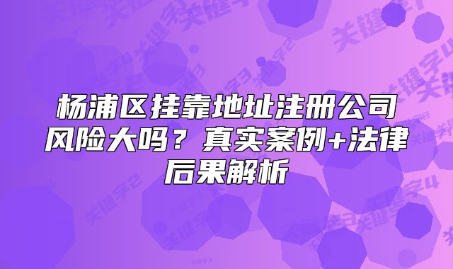 楊浦區(qū)掛靠地址注冊公司風(fēng)險(xiǎn)大嗎？真實(shí)案例+法律后果解析