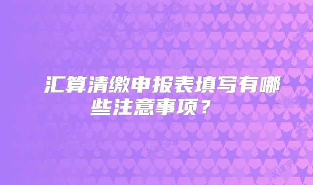 ?匯算清繳申報表填寫有哪些注意事項？?