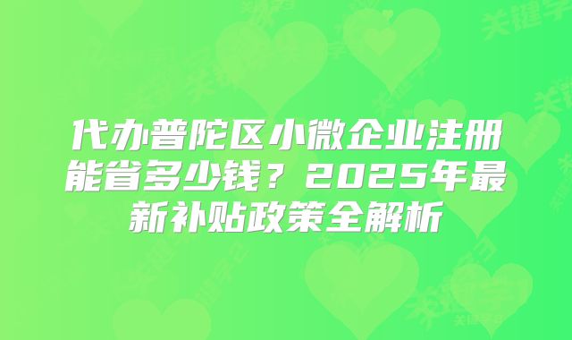 代辦普陀區(qū)小微企業(yè)注冊能省多少錢？2025年最新補貼政策全解析