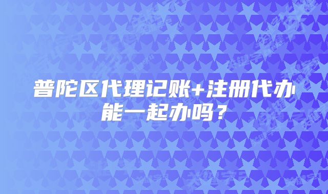 普陀區(qū)代理記賬+注冊(cè)代辦能一起辦嗎？