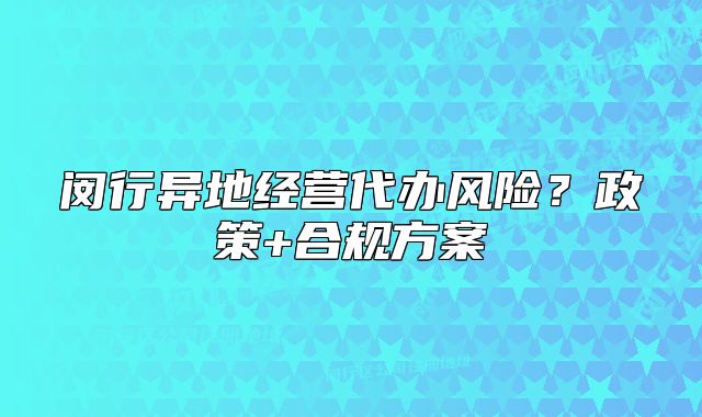 閔行異地經(jīng)營(yíng)代辦風(fēng)險(xiǎn)？政策+合規(guī)方案