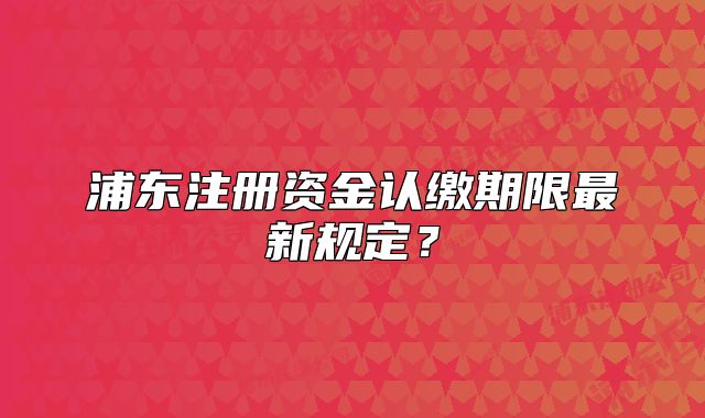 浦東注冊(cè)資金認(rèn)繳期限最新規(guī)定？