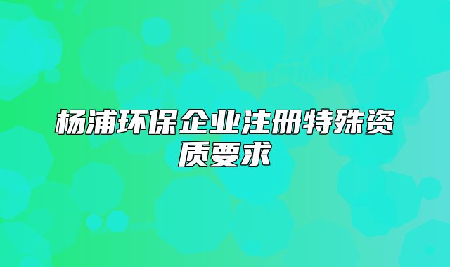 楊浦環(huán)保企業(yè)注冊特殊資質(zhì)要求