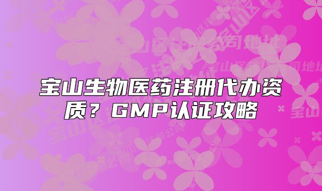 寶山生物醫(yī)藥注冊代辦資質(zhì)？GMP認(rèn)證攻略