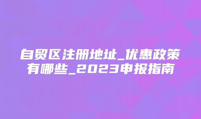 自貿區(qū)注冊地址_優(yōu)惠政策有哪些_2023申報指南