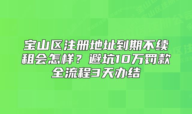 寶山區(qū)注冊地址到期不續(xù)租會怎樣？避坑10萬罰款全流程3天辦結(jié)