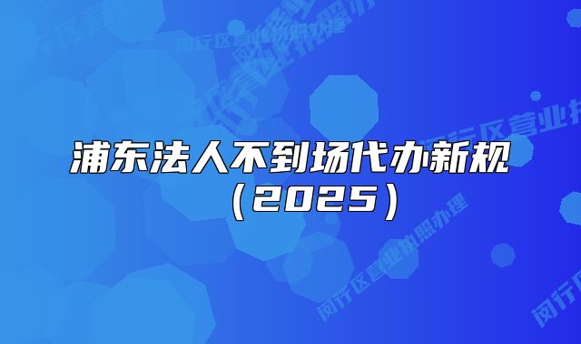浦東法人不到場(chǎng)代辦新規(guī)（2025）