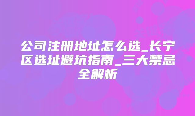 公司注冊(cè)地址怎么選_長(zhǎng)寧區(qū)選址避坑指南_三大禁忌全解析