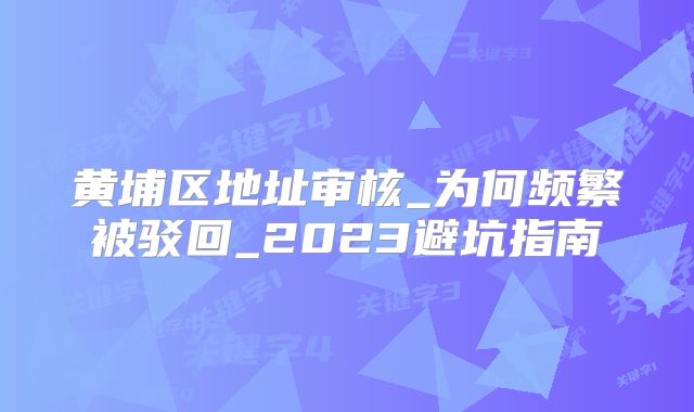 黃埔區(qū)地址審核_為何頻繁被駁回_2023避坑指南