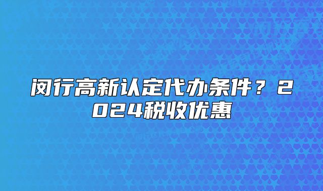閔行高新認(rèn)定代辦條件？2024稅收優(yōu)惠