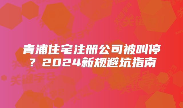 青浦住宅注冊公司被叫停？2024新規(guī)避坑指南