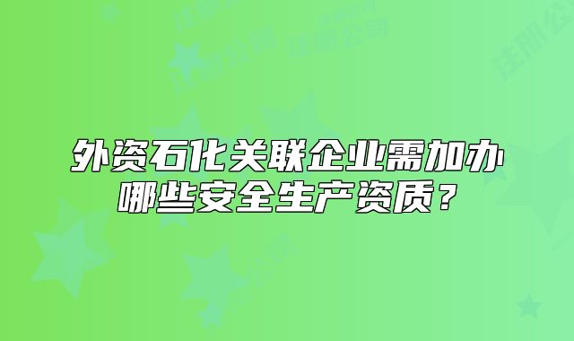 外資石化關(guān)聯(lián)企業(yè)需加辦哪些安全生產(chǎn)資質(zhì)？