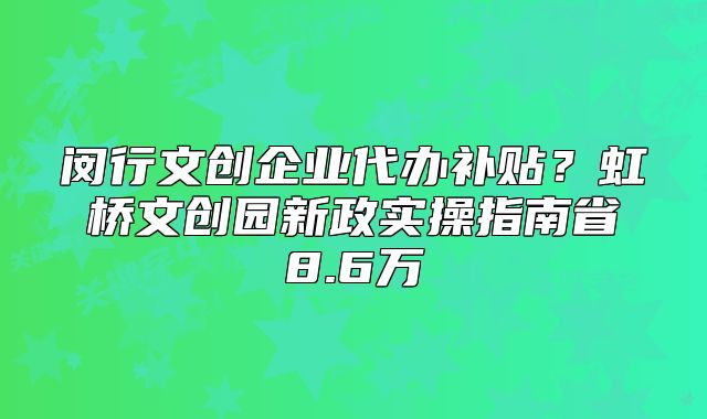 閔行文創(chuàng)企業(yè)代辦補(bǔ)貼？虹橋文創(chuàng)園新政實(shí)操指南省8.6萬(wàn)