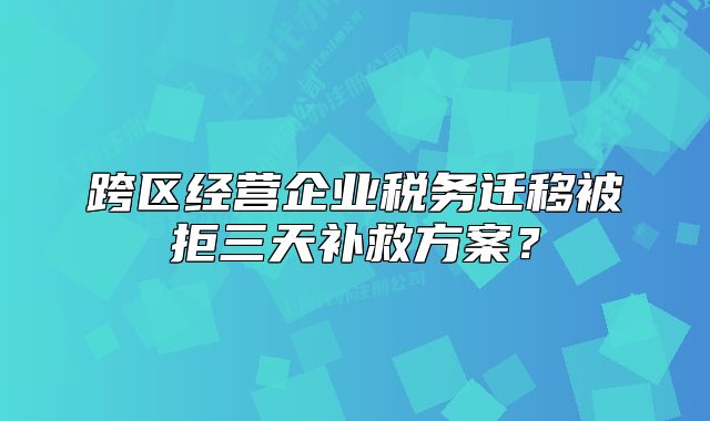跨區(qū)經(jīng)營(yíng)企業(yè)稅務(wù)遷移被拒三天補(bǔ)救方案？