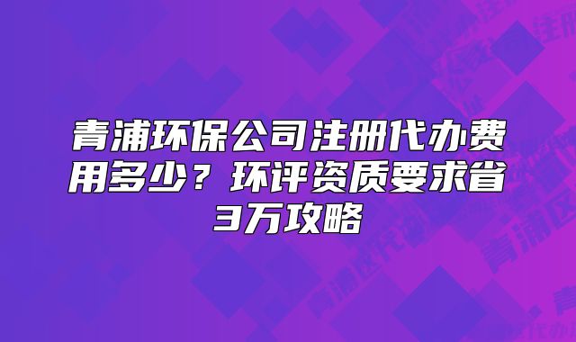 青浦環(huán)保公司注冊代辦費(fèi)用多少？環(huán)評資質(zhì)要求省3萬攻略