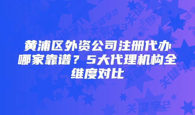 黃浦區(qū)外資公司注冊(cè)代辦哪家靠譜？5大代理機(jī)構(gòu)全維度對(duì)比