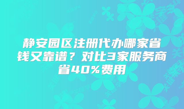 靜安園區(qū)注冊代辦哪家省錢又靠譜？對比3家服務(wù)商省40%費(fèi)用