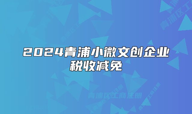 2024青浦小微文創(chuàng)企業(yè)稅收減免