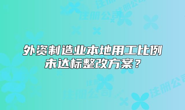 外資制造業(yè)本地用工比例未達(dá)標(biāo)整改方案？