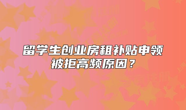 留學生創(chuàng)業(yè)房租補貼申領被拒高頻原因？
