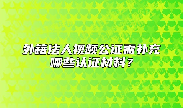外籍法人視頻公證需補(bǔ)充哪些認(rèn)證材料？