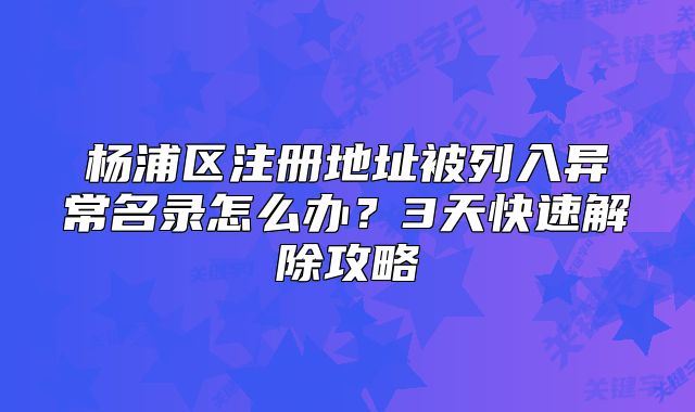 楊浦區(qū)注冊地址被列入異常名錄怎么辦？3天快速解除攻略
