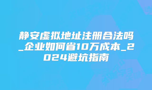 靜安虛擬地址注冊合法嗎_企業(yè)如何省10萬成本_2024避坑指南