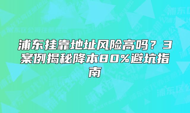 浦東掛靠地址風險高嗎？3案例揭秘降本80%避坑指南