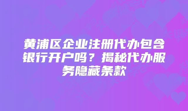 黃浦區(qū)企業(yè)注冊代辦包含銀行開戶嗎？揭秘代辦服務(wù)隱藏條款