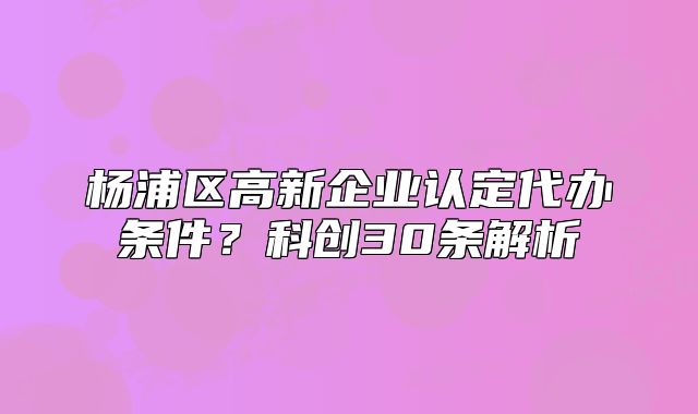 楊浦區(qū)高新企業(yè)認(rèn)定代辦條件？科創(chuàng)30條解析