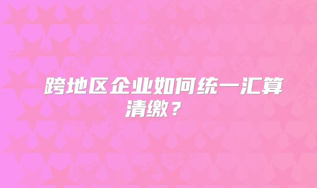 ?跨地區(qū)企業(yè)如何統(tǒng)一匯算清繳？?