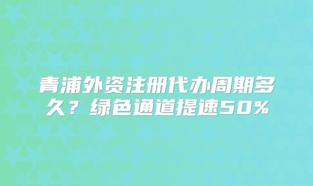 青浦外資注冊(cè)代辦周期多久？綠色通道提速50%
