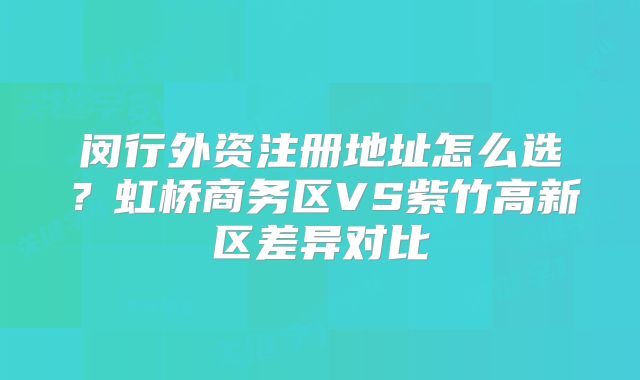 閔行外資注冊地址怎么選？虹橋商務(wù)區(qū)VS紫竹高新區(qū)差異對比