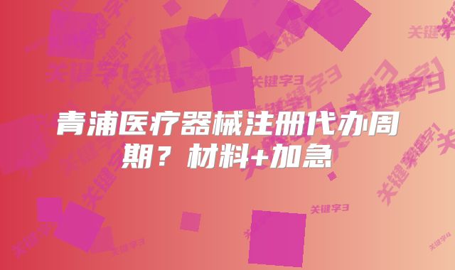 青浦醫(yī)療器械注冊代辦周期？材料+加急