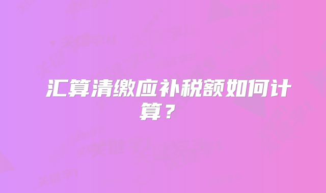 ?匯算清繳應(yīng)補稅額如何計算？?
