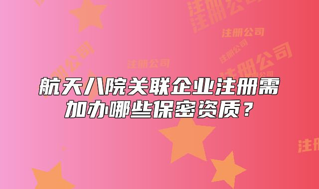 航天八院關(guān)聯(lián)企業(yè)注冊(cè)需加辦哪些保密資質(zhì)？